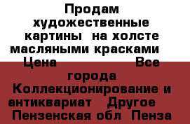 Продам художественные картины  на холсте масляными красками. › Цена ­ 8000-25000 - Все города Коллекционирование и антиквариат » Другое   . Пензенская обл.,Пенза г.